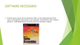 SOFTWARE NECESSÁRIO
 O linker gera a partir de um programa .OBJ, ou da combinação de vários
deles, um programa executável, cuja extensão‚ normalmente .EXE, embora
possa ser .COM dependendo da forma como for montado e ligado.
 