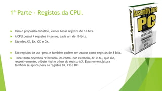1ª Parte - Registos da CPU.
 Para o propósito didático, vamos focar registos de 16 bits.
 A CPU possui 4 registos internos, cada um de 16 bits.
 São eles AX, BX, CX e DX.
 São registos de uso geral e também podem ser usados como registos de 8 bits.
 Para tanto devemos referenciá-los como, por exemplo, AH e AL, que são,
respetivamente, o byte high e o low do registo AX. Esta nomenclatura
também se aplica para os registos BX, CX e DX.
 
