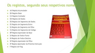 Os registos, segundo seus respetivos nomes
 AX Registo Acumulador
 BX Registo Base
 CX Registo Contador
 DX Registo de Dados
 DS Registo de Segmento de Dados
 ES Registo de Segmento Extra
 SS Registo de Segmento de Pilha
 CS Registo de Segmento de Código
 BP Registo Apontador da Base
 SI Registo de Índice Fonte
 DI Registo de Índice Destino
 SP Registo Apontador de Pilha
 IP Registo Apontador da Próxima Instrução
 F Registo de Flag
 