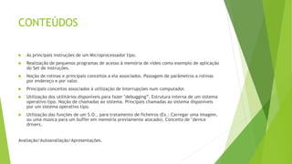 CONTEÚDOS
 As principais instruções de um Microprocessador tipo.
 Realização de pequenos programas de acesso à memória de vídeo como exemplo de aplicação
do Set de instruções.
 Noção de rotinas e principais conceitos a ela associados. Passagem de parâmetros a rotinas
por endereço e por valor.
 Principais conceitos associados à utilização de Interrupções num computador.
 Utilização dos utilitários disponíveis para fazer "debugging”. Estrutura interna de um sistema
operativo tipo. Noção de chamadas ao sistema. Principais chamadas ao sistema disponíveis
por um sistema operativo tipo.
 Utilização das funções de um S.O., para tratamento de ficheiros (Ex.: Carregar uma imagem,
ou uma música para um buffer em memória previamente alocado). Conceito de "device
drivers.
Avaliação/Autoavaliação/Apresentações.
 
