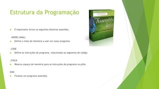 Estrutura da Programação
 É importante incluir as seguintes diretivas assembly:
.MODEL SMALL
 Define o melo de memória a usar em nosso programa
.CODE
 Define as instruções do programa, relacionado ao segmento de código
.STACK
 Reserva espaço de memória para as instruções de programa na pilha
END
 Finaliza um programa assembly
 