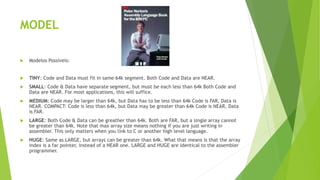 MODEL
 Modelos Possíveis:
 TINY: Code and Data must fit in same 64k segment. Both Code and Data are NEAR.
 SMALL: Code & Data have separate segment, but must be each less than 64k Both Code and
Data are NEAR. For most applications, this will suffice.
 MEDIUM: Code may be larger than 64k, but Data has to be less than 64k Code is FAR, Data is
NEAR. COMPACT: Code is less than 64k, but Data may be greater than 64k Code is NEAR, Data
is FAR.
 LARGE: Both Code & Data can be greather than 64k. Both are FAR, but a single array cannot
be greater than 64k. Note that max array size means nothing if you are just writing in
assembler. This only matters when you link to C or another high level language.
 HUGE: Same as LARGE, but arrays can be greater than 64k. What that means is that the array
index is a far pointer, instead of a NEAR one. LARGE and HUGE are identical to the assembler
programmer.
 