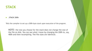 STACK
 .STACK 200h
Tells the compiler to set up a 200h byte stack upon execution of the program.
NOTE: the size you choose for the stack does not change the size of
the file on disk. You can see what I mean by changing the 200h to, say,
400h and then recompiling. The file sizes are identicle.
 