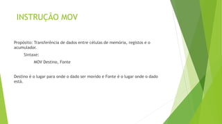 INSTRUÇÃO MOV
Propósito: Transferência de dados entre células de memória, registos e o
acumulador.
Sintaxe:
MOV Destino, Fonte
Destino é o lugar para onde o dado ser movido e Fonte é o lugar onde o dado
está.
 