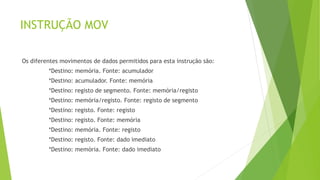 INSTRUÇÃO MOV
Os diferentes movimentos de dados permitidos para esta instrução são:
*Destino: memória. Fonte: acumulador
*Destino: acumulador. Fonte: memória
*Destino: registo de segmento. Fonte: memória/registo
*Destino: memória/registo. Fonte: registo de segmento
*Destino: registo. Fonte: registo
*Destino: registo. Fonte: memória
*Destino: memória. Fonte: registo
*Destino: registo. Fonte: dado imediato
*Destino: memória. Fonte: dado imediato
 