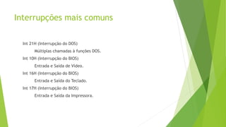 Interrupções mais comuns
Int 21H (Interrupção do DOS)
Múltiplas chamadas à funções DOS.
Int 10H (Interrupção do BIOS)
Entrada e Saída de Vídeo.
Int 16H (Interrupção do BIOS)
Entrada e Saída do Teclado.
Int 17H (Interrupção do BIOS)
Entrada e Saída da Impressora.
 