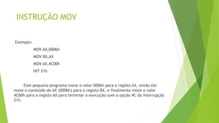 INSTRUÇÃO MOV
Exemplo:
MOV AX,0006h
MOV BX,AX
MOV AX,4C00h
INT 21h
Este pequeno programa move o valor 0006h para o registo AX, então ele
move o conteúdo de AX (0006h) para o registo BX, e finalmente move o valor
4C00h para o registo AX para terminar a execução com a opção 4C da interrupção
21h.
 