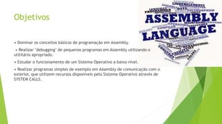 Objetivos
• Dominar os conceitos básicos de programação em Assembly.
• Realizar "debugging" de pequenos programas em Assembly utilizando o
utilitário apropriado.
• Estudar o funcionamento de um Sistema Operativo a baixo nível.
• Realizar programas simples de exemplo em Assembly de comunicação com o
exterior, que utilizem recursos disponíveis pelo Sistema Operativo através de
SYSTEM CALLS.
 