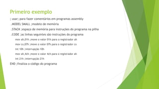 Primeiro exemplo
; usar; para fazer comentários em programas assembly
.MODEL SMALL ;modelo de memória
.STACK ;espaço de memória para instruções do programa na pilha
.CODE ;as linhas seguintes são instruções do programa
mov ah,01h ;move o valor 01h para o registrador ah
mov cx,07h ;move o valor 07h para o registrador cx
int 10h ;interrupção 10h
mov ah,4ch ;move o valor 4ch para o registrador ah
int 21h ;interrupção 21h
END ;finaliza o código do programa
 