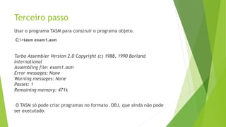 Terceiro passo
Usar o programa TASM para construir o programa objeto.
C:>tasm exam1.asm
Turbo Assembler Version 2.0 Copyright (c) 1988, 1990 Borland
International
Assembling file: exam1.asm
Error messages: None
Warning messages: None
Passes: 1
Remaining memory: 471k
O TASM só pode criar programas no formato .OBJ, que ainda não pode
ser executado.
 
