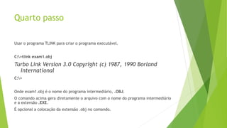 Quarto passo
Usar o programa TLINK para criar o programa executável.
C:>tlink exam1.obj
Turbo Link Version 3.0 Copyright (c) 1987, 1990 Borland
International
C:>
Onde exam1.obj é o nome do programa intermediário, .OBJ.
O comando acima gera diretamente o arquivo com o nome do programa intermediário
e a extensão .EXE.
É opcional a colocação da extensão .obj no comando.
 