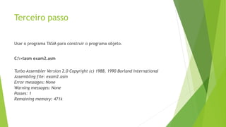 Terceiro passo
Usar o programa TASM para construir o programa objeto.
C:>tasm exam2.asm
Turbo Assembler Version 2.0 Copyright (c) 1988, 1990 Borland International
Assembling file: exam2.asm
Error messages: None
Warning messages: None
Passes: 1
Remaining memory: 471k
 