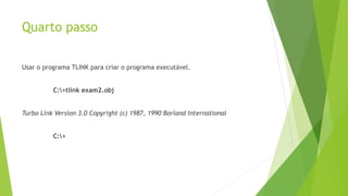 Quarto passo
Usar o programa TLINK para criar o programa executável.
C:>tlink exam2.obj
Turbo Link Version 3.0 Copyright (c) 1987, 1990 Borland International
C:>
 