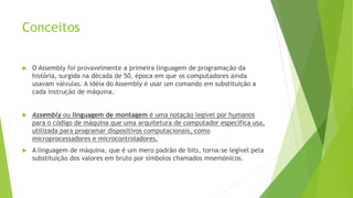 Conceitos
 O Assembly foi provavelmente a primeira linguagem de programação da
história, surgida na década de 50, época em que os computadores ainda
usavam válvulas. A idéia do Assembly é usar um comando em substituição a
cada instrução de máquina.
 Assembly ou linguagem de montagem é uma notação legível por humanos
para o código de máquina que uma arquitetura de computador específica usa,
utilizada para programar dispositivos computacionais, como
microprocessadores e microcontroladores.
 A linguagem de máquina, que é um mero padrão de bits, torna-se legível pela
substituição dos valores em bruto por símbolos chamados mnemónicos.
 