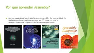 Por que aprender Assembly?
 A primeira razão para se trabalhar com o assembler é a oportunidade de
conhecer melhor o funcionamento do seu PC, o que permite o
desenvolvimento de programas de forma mais consistente.
 
