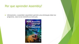 Por que aprender Assembly?
 Ultimamente, o assembler (assembler) permite uma otimização ideal nos
programas, seja no seu tamanho ou execução.
 