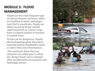 MODULE 5: FLOOD
MANAGEMENT
Floods are the most frequent type
of natural disaster and occur when
an overflow of water submerges
land that is usually dry. Floods are
often caused by heavy rainfall,
rapid snowmelt or a storm surge
from a tropical cyclone or tsunami
in coastal areas.
Floods can be dangerous. People
die by drowning when they don't
evacuate before floodwaters come
or when they enter floodwaters.
The maximum flood that any
structure can safely pass is called
the ‘design flood’ and is selected
after consideration of economic and
hydrologic factors
 