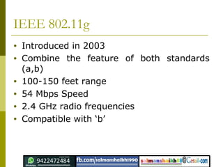 IEEE 802.11g
• Introduced in 2003
• Combine the feature of both standards
(a,b)
• 100-150 feet range
• 54 Mbps Speed
• 2.4 GHz radio frequencies
• Compatible with ‘b’
 