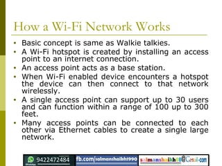 How a Wi-Fi Network Works
• Basic concept is same as Walkie talkies.
• A Wi-Fi hotspot is created by installing an access
point to an internet connection.
• An access point acts as a base station.
• When Wi-Fi enabled device encounters a hotspot
the device can then connect to that network
wirelessly.
• A single access point can support up to 30 users
and can function within a range of 100 up to 300
feet.
• Many access points can be connected to each
other via Ethernet cables to create a single large
network.
 