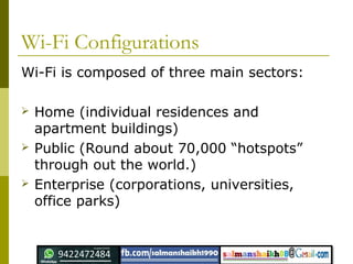 Wi-Fi Configurations
Wi-Fi is composed of three main sectors:
 Home (individual residences and
apartment buildings)
 Public (Round about 70,000 “hotspots”
through out the world.)
 Enterprise (corporations, universities,
office parks)
 