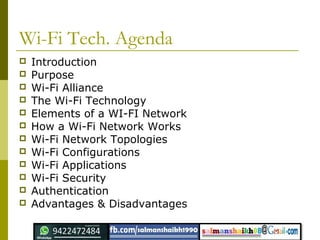 Wi-Fi Tech. Agenda
 Introduction
 Purpose
 Wi-Fi Alliance
 The Wi-Fi Technology
 Elements of a WI-FI Network
 How a Wi-Fi Network Works
 Wi-Fi Network Topologies
 Wi-Fi Configurations
 Wi-Fi Applications
 Wi-Fi Security
 Authentication
 Advantages & Disadvantages
 
