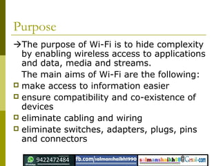 Purpose
The purpose of Wi-Fi is to hide complexity
by enabling wireless access to applications
and data, media and streams.
The main aims of Wi-Fi are the following:
 make access to information easier
 ensure compatibility and co-existence of
devices
 eliminate cabling and wiring
 eliminate switches, adapters, plugs, pins
and connectors
 