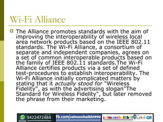 Wi-Fi Alliance
 The Alliance promotes standards with the aim of
improving the interoperability of wireless local
area network products based on the IEEE 802.11
standards. The Wi-Fi Alliance, a consortium of
separate and independent companies, agrees on
a set of common interoperable products based on
the family of IEEE 802.11 standards.The Wi-Fi
Alliance certifies products via a set of defined
test-procedures to establish interoperability. The
Wi-Fi Alliance initially complicated matters by
stating that it actually stood for "Wireless
Fidelity", as with the advertising slogan"The
Standard for Wireless Fidelity", but later removed
the phrase from their marketing.
 