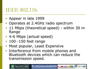 IEEE 802.11b
• Appear in late 1999
• Operates at 2.4GHz radio spectrum
• 11 Mbps (theoretical speed) - within 30 m
Range
• 4-6 Mbps (actual speed)
• 100 -150 feet range
• Most popular, Least Expensive
• Interference from mobile phones and
Bluetooth devices which can reduce the
transmission speed.
 