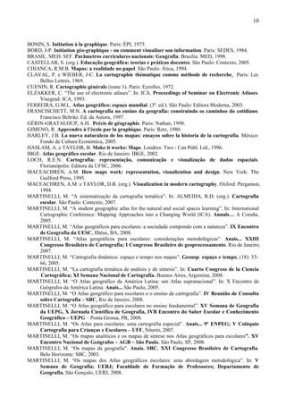 10



BONIN, S. Initiation à la graphique. Paris: ÉPI, 1975.
BORD, J-P. Initiation géo-graphique - ou comment visualiser son information. Paris: SEDES, 1984.
BRASIL. MED. SEF. Parâmetros curriculares nacionais: Geografia. Brasília: MED, 1998.
CASTELLAR, S. (org.). Educação geográfica: teorias e práticas docentes. São Paulo: Contexto, 2005.
CHIANCA, R.M.B. Mapas: a realidade no papel. São Paulo: Ática, 1994.
CLAVAL, P. e WIEBER, J-C. La cartographie thématique comme méthode de recherche. Paris: Les
    Belles Lettres, 1969.
CUENIN, R. Cartographie générale (tome 1). Paris: Eyrolles, 1972.
ELZAKKER, C. “The use of electronic atlases”. In: ICA. Proceedings of Seminar on Electronic Atlases.
    Visegrad: ICA, 1993.
FERREIRA, G.M.L. Atlas geográfico: espaço mundial. (3ª. ed.). São Paulo: Editora Moderna, 2003.
FRANCISCHETT, M.N. A cartografia no ensino da geografia: construindo os caminhos do cotidiano.
    Francisco Beltrão: Ed. da Autora, 1997.
GÉRIN-GRATALOUP, A.H. Précis de géographie. Paris: Nathan, 1998.
GIMENO, R. Apprendre à l’école par la graphique. Paris: Retz, 1980.
HARLEY, J.B. La nueva naturaleza de los mapas: ensayos sobre la historia de la cartografía. México:
    Fondo de Cultura Económica, 2005.
HASLAM, A. e TAYLOR, B. Make it works: Maps. Londres: Two - Can Publ. Ltd., 1996.
IBGE. Atlas geográfico escolar. Rio de Janeiro: IBGE, 2002.
LOCH, R.E.N. Cartografia: representação, comunicação e visualização de dados espaciais.
     Florianópolis: Editora da UFSC, 2006.
MACEACHREN, A.M. How maps work: representation, visualization and design. New York: The
    Guilford Press, 1995.
MACEACHREN, A.M. e TAYLOR, D.R. (org.). Visualization in modern cartography. Oxford: Pergamon,
    1994.
MARTINELLI, M. “A sistematização da cartografia temática”. In: ALMEIDA, R.D. (org.). Cartografia
    escolar. São Paulo: Contexto, 2007.
MARTINELLI, M. “A student geographic atlas for the natural and social spaces learning”. In: International
    Cartographic Conference: Mapping Approaches into a Changing World (ICA). Annals… A Coruña,
    2005.
MARTINELLI, M. “Atlas geográficos para escolares: a sociedade compondo com a natureza”. IX Encontro
    de Geografia da UESC, Ilhéus, BA, 2008.
MARTINELLI, M. “Atlas geográficos para escolares: considerações metodológicas”. Anais... XXIII
    Congresso Brasileiro de Cartografia; I Congresso Brasileiro de geoprocessamento. Rio de Janeiro,
    2007.
MARTINELLI, M. “Cartografia dinâmica: espaço e tempo nos mapas”. Geousp: espaço e tempo, (18): 53-
    66, 2005.
MARTINELLI, M. “La cartografía temática de análisis y de síntesis”. In: Cuarto Congreso de la Ciencia
     Cartográfica; XI Semana Nacional de Cartografía. Buenos Aires, Argentina, 2008.
MARTINELLI, M. “O Atlas geográfico da América Latina: um Atlas supranacional”. In: X Encontro de
    Geógrafos da América Latina. Anais... São Paulo, 2005.
MARTINELLI, M. “O Atlas geográfico para escolares e o ensino de cartografia”. IV Reunião de Consulta
    sobre Cartografia – SBC, Rio de Janeiro, 2008.
MARTINELLI, M. “O Atlas geográfico para escolares no ensino fundamental”. XV Semana de Geografia
    da UEPG, X Jornada Científica de Geografia, IVB Encontro do Saber Escolar e Conhecimento
    Geográfico – UEPG – Ponta Grossa, PR, 2008.
MARTINELLI, M. “Os Atlas para escolares: uma cartografia especial”. Anais... 9º ENPEG; V Colóquio
    Cartografia para Crianças e Escolares – UFF, Niterói, 2007.
MARTINELLI, M. “Os mapas analíticos e os mapas de síntese nos Atlas geográficos para escolares”. XV
    Encontro Nacional de Geógrafos – AGB – São Paulo, São Paulo, SP, 2008.
MARTINELLI, M. “Os mapas da geografia”. Anais. SBC. XXI Congresso Brasileiro de Cartografia.
    Belo Horizonte: SBC, 2003.
MARTINELLI, M. “Os mapas dos Atlas geográficos escolares: uma abordagem metodológica”. In: V
    Semana de Geografia; UERJ; Faculdade de Formação de Professores; Departamento de
    Geografia. São Gonçalo, UERJ, 2008.
 