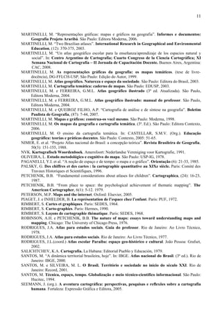 11



MARTINELLI, M. “Representações gráficas: mapas e gráficos na geografia”. Informes e documentos:
    Geografia Projeto Araribá. São Paulo: Editora Moderna, 2006.
MARTINELLI, M. “Two Brazilian atlases”. International Research in Geographical and Environmental
    Education, (12): 370-375, 2003.
MARTINELLI, M. “Un atlas geográfico escolar para la enseñanza/aprendizaje de los espacios natural y
     social”. In: Centro Argentino de Cartografía; Cuarto Congreso de la Ciencia Cartográfica; XI
     Semana Nacional de Cartografía – II Jornada de Capacitación Docente. Buenos Aires, Argentina:
     CAC, 2008.
MARTINELLI, M. As representações gráficas da geografia: os mapas temáticos. (tese de livre-
    docência), DG-FFLCH-USP, São Paulo: Edição do Autor, 1999.
MARTINELLI, M. Atlas geográfico. Natureza e espaço da sociedade. São Paulo: Editora do Brasil, 2003.
MARTINELLI, M. Cartografia temática: caderno de mapas. São Paulo: EDUSP, 2003.
MARTINELLI, M. e FERREIRA, G.M.L. Atlas geográfico ilustrado (3ª ed. Atualizada). São Paulo,
    Editora Moderna, 2004.
MARTINELLI, M. e FERREIRA, G.M.L. Atlas geográfico ilustrado: manual do professor. São Paulo,
    Editora Moderna, 2004.
MARTINELLI, M. e QUEIROZ FILHO, A.P. “Cartografia de análise e de síntese na geografia”. Boletim
    Paulista de Geografia, (87): 7-44, 2007.
MARTINELLI, M. Mapas e gráficos: construa-os você mesmo. São Paulo: Moderna, 1998.
MARTINELLI, M. Os mapas da geografia e cartografia temática. (3ª. Ed.). São Paulo: Editora Contexto,
    2006.
MARTINELLI, M. O ensino da cartografia temática. In: CASTELLAR, S.M.V. (Org.). Educação
    geográfica: teorias e práticas docentes. São Paulo: Contexto, 2005: 51-65.
NIMER, E. et al. “Projeto Atlas nacional do Brasil: a concepção teórica”. Revista Brasileira de Geografia,
    50(3): 151-155, 1988.
NVK. Kartografisch Woordenboek. Amersfoort: Nederlandse Vereniging voor Kartografie, 1991.
OLIVEIRA, L. Estudo metodológico e cognitivo do mapa. São Paulo: USP-IG, 1978.
PAGANELLI, Y.I. et al. “A noção de espaço e de tempo: o mapa e o gráfico”. Orientação (6): 21-33, 1985.
PALSKY, G. Des chiffres et des cartes : la cartographie quantitative au XIXe siècle. Paris: Comité des
    Travaux Historiques et Scientifiques, 1996.
PETCHENIK, B.B. “Fundamental considerations about atlases for children”. Cartographica, (24): 16-23,
    1987.
PETCHENIK, B.B. “From place to space: the psychological achievement of thematic mapping”. The
    American Cartographer, 6(1): 5-12. 1979.
PETERSON, M.P. Maps and the internet. Oxford: Elsevier, 2005.
PIAGET, J. e INHELDER, B. La représentation de l’espace chez l’enfant. Paris: PUF, 1972.
RIMBERT, S. Cartes et graphiques. Paris: SEDES, 1964.
RIMBERT, S. Carto-graphies. Paris: Hermes, 1990.
RIMBERT, S. Leçons de cartographie thématique. Paris: SEDES, 1968.
ROBINSON, A.H. e PETCHENIK, B.B. The nature of maps: essays toward understanding maps and
    mapping. Chicago: The Universty of Chicago Press, 1976.
RODRIGUES, J.A. Atlas para estudos sociais. Guia do professor. Rio de Janeiro: Ao Livro Técnico,
    1978.
RODRIGUES, J.A. Atlas para estudos sociais. Rio de Janeiro: Ao Livro Técnico, 1977.
RODRIGUES, J.L.(coord.) Atlas escolar Paraíba: espaço geo-histórico e cultural. João Pessoa: Grafset,
    2002.
SALICHTCHEV, K.A. Cartografía. La Habana: Editorial Pueblo y Educación, 1979.
SANTOS, M. “A dinâmica territorial brasileira, hoje”. In: IBGE. Atlas nacional do Brasil. (3ª ed.). Rio de
    Janeiro: IBGE, 2000.
SANTOS, M. e SILVEIRA, M. L. O Brasil. Território e sociedade no início do século XXI. Rio de
    Janeiro: Record, 2001.
SANTOS, M. Técnica, espaço, tempo. Globalização e meio técnico-científico informacional. São Paulo:
    Hucitec, 1994.
SEEMANN, J. (org.). A aventura cartográfica: perspectivas, pesquisas e reflexões sobre a cartografia
    humana. Fortaleza: Expressão Gráfica e Editora, 2005.
 