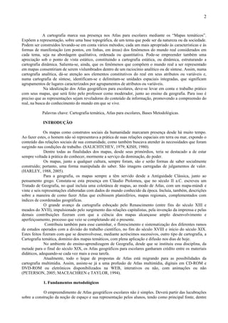 2



             A cartografia marca sua presença nos Atlas para escolares mediante os “Mapas temáticos”.
Expõem a representação, sobre uma base topográfica, de um tema que pode ser da natureza ou da sociedade.
Podem ser construídos levando-se em conta vários métodos; cada um mais apropriado às características e às
formas de manifestação (em pontos, em linhas, em áreas) dos fenômenos do mundo real considerados em
cada tema, seja na abordagem qualitativa, ordenada ou quantitativa. Pode-se empreender também uma
apreciação sob o ponto de vista estático, constituindo a cartografia estática, ou dinâmica, estruturando a
cartografia dinâmica. Salienta-se, ainda, que os fenômenos que compõem o mundo real a ser representado
em mapas consentiriam de serem vislumbrados dentro de um raciocínio analítico ou de síntese. Assim, numa
cartografia analítica, dá-se atenção aos elementos constitutivos do real em seus atributos ou variáveis e,
numa cartografia de síntese, identificam-se e delimitam-se unidades espaciais integradas, que significam
agrupamentos de lugares caracterizados por agrupamentos de atributos ou variáveis.
             Na idealização dos Atlas geográficos para escolares, deve-se levar em conta o trabalho prático
com seus mapas, que será feito pelo professor como moderador, junto ao ensino da geografia. Para isso é
preciso que as representações sejam reveladoras do conteúdo da informação, promovendo a compreensão do
real, na busca do conhecimento do mundo em que se vive.

           Palavras chave: Cartografia temática, Atlas para escolares, Bases Metodológicas.

            INTRODUÇÃO

              Os mapas como construtos sociais da humanidade marcaram presença desde há muito tempo.
Ao fazer estes, o homem não só representava a prática de suas relações espaciais em terra ou mar, expondo o
conteúdo das relações sociais de sua comunidade, como também buscava atender às necessidades que foram
surgindo nas condições de trabalho. (SALICHTCHEV, 1979; KISH, 1980).
              Dentre todas as finalidades dos mapas, desde seus primórdios, teria se destacado a de estar
sempre voltada à prática do conhecer, mormente a serviço da dominação, do poder.
              Os mapas, junto a qualquer cultura, sempre foram, são e serão formas de saber socialmente
construído; portanto, uma forma manipulada do saber. São imagens carregadas de julgamentos de valor.
(HARLEY, 1988, 2005).
              Para a geografia, os mapas sempre a têm servido desde a Antiguidade Clássica, junto ao
pensamento grego. Constata-se esta presença em Cláudio Ptolomeu, que no século II a.C. escreveu um
Tratado de Geografia, no qual incluía uma coletânea de mapas, ao modo de Atlas, com um mapa-múndi e
vinte e seis representações elaboradas com dados do mundo conhecido da época. Incluía, também, descrições
sobre a maneira de como fazer Atlas que exibissem planisférios, mapas regionais, complementados com
índices de coordenadas geográficas.
              O grande avanço da cartografia esboçado pelo Renascimento (entre fins do século XIII e
meados do XVII), impulsionado pelo surgimento das relações capitalistas, pela invenção da imprensa e pelas
demais contribuições fizeram com que a ciência dos mapas alcançasse amplo desenvolvimento e
aperfeiçoamento, processo que veio se completando até o presente.
               Contribuiu também para esse caminhar, o florescimento e sistematização dos diferentes ramos
de estudos operados com a divisão do trabalho científico, no fim do século XVIII e início do século XIX.
Estes feitos fizeram com que se desenvolvesse, mediante acréscimos sucessivos, outro tipo de cartografia, a
Cartografia temática, domínio dos mapas temáticos, com plena aplicação e difusão nos dias de hoje.
              No ambiente do ensino-aprendizagem de Geografia, desde que se instituiu essa disciplina, da
metade para o final do século XIX, os Atlas geográficos para escolares ganharam crédito entre os materiais
didáticos, adequando-se cada vez mais a essa tarefa.
              Atualmente, todo o leque de propostas de Atlas está migrando para as possibilidades da
cartografia multimídia. Assim, assiste-se já a uma profusão de Atlas multimídia, digitais em CD-ROM e
DVD-ROM ou eletrônicos disponibilizados na WEB, interativos ou não, com animações ou não
(PETERSON, 2005; MACEACHREN e TAYLOR, 1994).

            1. Fundamentos metodológicos

             O empreendimento de Atlas geográficos escolares não é simples. Deverá partir das lucubrações
sobre a construção da noção de espaço e sua representação pelos alunos, tendo como principal fonte, dentre
 