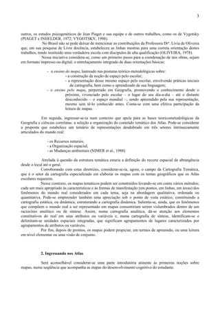 3



outros, os estudos psicogenéticos de Jean Piaget e sua equipe e de outros trabalhos, como os de Vygotsky
(PIAGET e INHELDER, 1972; VYGOTSKY, 1998).
              No Brasil não se pode deixar de mencionar as contribuições da Professora Drª. Lívia de Oliveira
que, em sua pesquisa de Livre docência, estabeleceu as linhas mestras para uma correta orientação destes
trabalhos, tendo instituído uma verdadeira escola com discípulos de alta qualificação (OLIVEIRA, 1978).
             Nessa iniciativa considera-se, como um primeiro passo para a coordenação de tais obras, sejam
em formato impresso ou digital, o entrelaçamento integrado de duas orientações básicas:

                - o ensino do mapa, lastreado nas posturas teórico-metodológicas sobre:
                           - a construção da noção de espaço pelo escolar;
                           - a representação desse mesmo espaço pelo escolar, envolvendo práticas iniciais
                              de cartografia, bem como o aprendizado de sua linguagem;
                - o ensino pelo mapa, perpetrado em Geografia, promovendo o conhecimento desde o
                           próximo, vivenciado pelo escolar – o lugar do seu dia-a-dia – até o distante
                           desconhecido – o espaço mundial –, sendo apreendido pela sua representação,
                           mesmo sem tê-lo conhecido antes. Conta-se com uma efetiva participação da
                           leitura de mapas.

             Em seguida, ingressar-se-ia num contexto que apela para as bases teoricometodológicas da
Geografia e ciências correlatas: a seleção e organização do conteúdo temático dos Atlas. Pode-se considerar
a proposta que estabelece um temário de representações desdobrado em três setores intrinsecamente
articulados do mundo real:

                - os Recursos naturais;
                - a Organização espacial;
                - as Mudanças ambientais (NIMER et al., 1988)

             Atrelada à questão da estrutura temática estaria a definição do recorte espacial de abrangência
desde o local até o geral.
             Corroborando com estas diretrizes, considerar-se-ia, agora, o campo da Cartografia Temática,
que é o setor da cartografia especializado em elaborar os mapas com os temas geográficos que os Atlas
escolares requerem.
             Nesse contexto, os mapas temáticos podem ser construídos levando-se em conta vários métodos;
cada um mais apropriado às características e às formas de manifestação (em pontos, em linhas, em áreas) dos
fenômenos do mundo real considerados em cada tema, seja na abordagem qualitativa, ordenada ou
quantitativa. Pode-se empreender também uma apreciação sob o ponto de vista estático, constituindo a
cartografia estática, ou dinâmica, estruturando a cartografia dinâmica. Salienta-se, ainda, que os fenômenos
que compõem o mundo real a ser representado em mapas consentiriam serem vislumbrados dentro de um
raciocínio analítico ou de síntese. Assim, numa cartografia analítica, dá-se atenção aos elementos
constitutivos do real em seus atributos ou variáveis e, numa cartografia de síntese, identificam-se e
delimitam-se unidades espaciais integradas, que significam agrupamentos de lugares caracterizados por
agrupamentos de atributos ou variáveis.
             Por fim, depois de prontos, os mapas podem propiciar, em termos de apreensão, ou uma leitura
em nível elementar ou uma visão de conjunto.



            2. Ingressando nos Atlas

          Será aconselhável considerar-se uma parte introdutória atinente às primeiras noções sobre
mapas, numa seqüência que acompanha as etapas do desenvolvimento cognitivo do estudante.
 