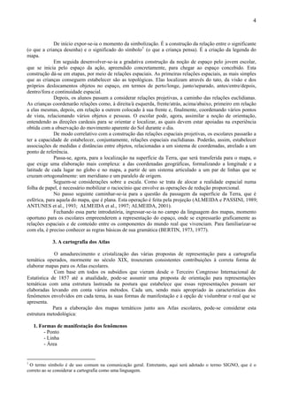 4



             De início expor-se-ia o momento da simbolização. É a construção da relação entre o significante
(o que a criança desenha) e o significado do símbolo 1 (o que a criança pensa). É a criação da legenda do
mapa.
             Em seguida desenvolver-se-ia a gradativa construção da noção de espaço pelo jovem escolar,
que se inicia pelo espaço da ação, apreendido concretamente, para chegar ao espaço concebido. Esta
construção dá-se em etapas, por meio de relações espaciais. As primeiras relações espaciais, as mais simples
que as crianças conseguem estabelecer são as topológicas. Elas localizam através do tato, da visão e dos
próprios deslocamentos objetos no espaço, em termos de perto/longe, junto/separado, antes/entre/depois,
dentro/fora e continuidade espacial.
             Depois, os alunos passam a considerar relações projetivas, a caminho das relações euclidianas.
As crianças coordenarão relações como, à direita/à esquerda, frente/atrás, acima/abaixo, primeiro em relação
a elas mesmas, depois, em relação a outrem colocado à sua frente e, finalmente, coordenando vários pontos
de vista, relacionando vários objetos e pessoas. O escolar pode, agora, assimilar a noção de orientação,
entendendo as direções cardeais para se orientar e localizar, as quais devem estar apoiadas na experiência
obtida com a observação do movimento aparente do Sol durante o dia.
             De modo correlativo com a construção das relações espaciais projetivas, os escolares passarão a
ter a capacidade de estabelecer, conjuntamente, relações espaciais euclidianas. Poderão, assim, estabelecer
associações de medidas e distâncias entre objetos, relacionadas a um sistema de coordenadas, atrelado a um
ponto de referência.
             Passa-se, agora, para a localização na superfície da Terra, que será transferida para o mapa, o
que exige uma elaboração mais complexa: a das coordenadas geográficas, formalizando a longitude e a
latitude de cada lugar no globo e no mapa, a partir de um sistema articulado a um par de linhas que se
cruzam ortogonalmente: um meridiano e um paralelo de origem.
             Seguem-se considerações sobre a escala. Como se trata de alocar a realidade espacial numa
folha de papel, é necessário mobilizar o raciocínio que envolve as operações de redução proporcional.
             No passo seguinte caminhar-se-ia para a questão da passagem da superfície da Terra, que é
esférica, para aquela do mapa, que é plana. Esta operação é feita pela projeção (ALMEIDA e PASSINI, 1989;
ANTUNES et al., 1993; ALMEIDA et al., 1997; ALMEIDA, 2001).
             Fechando essa parte introdutória, ingressar-se-ia no campo da linguagem dos mapas, momento
oportuno para os escolares empreenderem a representação do espaço, onde se expressarão graficamente as
relações espaciais e de conteúdo entre os componentes do mundo real que vivenciam. Para familiarizar-se
com ela, é preciso conhecer as regras básicas de sua gramática (BERTIN, 1973, 1977).

            3. A cartografia dos Atlas

             O amadurecimento e cristalização das várias propostas de representação para a cartografia
temática operados, mormente no século XIX, trouxeram consistentes contribuições à correta forma de
elaborar mapas para os Atlas escolares.
             Com base em todos os subsídios que vieram desde o Terceiro Congresso Internacional de
Estatística de 1857 até a atualidade, pode-se assumir uma proposta de orientação para representações
temáticas com uma estrutura lastreada na postura que estabelece que essas representações possam ser
elaboradas levando em conta vários métodos. Cada um, sendo mais apropriado às características dos
fenômenos envolvidos em cada tema, às suas formas de manifestação e à opção de vislumbrar o real que se
apresenta.
             Para a elaboração dos mapas temáticos junto aos Atlas escolares, pode-se considerar esta
estrutura metodológica:

    1. Formas de manifestação dos fenômenos
         - Ponto
         - Linha
         - Área


1
 O termo símbolo é de uso comum na comunicação geral. Entretanto, aqui será adotado o termo SIGNO, que é o
correto ao se considerar a cartografia como uma linguagem.
 