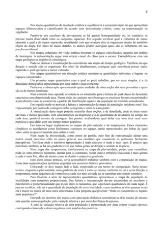 8



             Nos mapas qualitativos de resolução estática é significativa a conscientização de que apresentem
espaços diferenciados e classificados de acordo com determinado critério, como na representação da
vegetação.
             Propõe-se aos escolares de averiguarem se há grande homogeneidade ou, ao contrário, se
persiste muita diversidade entre os conjuntos espaciais. Em seguida verificar qual a cobertura de maior
extensão e qual a de menor expressão, ressaltando com que arranjos elas se organizam dentro do território
objeto do mapa. Em nível de maior detalhe, os alunos podem averiguar quais são as coberturas em sua
porção meridional.
             Nos mapas ordenados em visão estática mostram-se espaços classificados segundo um critério
de hierarquia. A representação segue uma ordem visual, do claro para o escuro. Exemplifica-se com um
mapa geológico na seqüência cronológica.
             Pode-se praticar a visualização das ocorrências nas etapas do tempo geológico. Verificar em que
direção e sentido elas se organizam. Em nível de detalhamento, averiguar qual ocorrência possui maior
expansão e qual apresenta a menor extensão.
             Nos mapas quantitativos em situação estática apontam-se quantidades referentes a lugares ou
espaços considerados.
             Um primeiro mapa quantitativo com o qual se pode trabalhar, por ser mais simples, é o da
densidade demográfica representada por uma ordem visual crescente.
             Pratica-se a observação questionando quais unidades de observação são mais povoadas e quais
são as de menor densidade.
             Num controle mais apurado orientam-se os estudantes para a leitura de qual classe de densidade
caracteriza uma determinada área. Numa visão de conjunto seria bom que os escolares fossem encaminhados
a perceberem como se caracteriza o padrão de distribuição espacial da população no território considerado.
             Em seguida pode-se praticar a leitura e interpretação do mapa da população residente rural. Sua
representação por pontos de contagem exibe na legenda o valor de cada ponto.
             A visualização deste mapa permite assimilar duas noções: a de densidade, onde as áreas rurais
são mais e menos povoadas, com concentrações ou dispersões e a de quantidade de residentes no campo em
cada área, possível através da contagem dos pontos, avaliando-se qual delas tem uma área rural mais
populosa e qual delas com um campo menos populoso.
             Em terceiro lugar exploram-se os mapas da pluviosidade e da temperatura. Esses elementos
climáticos se manifestam como fenômenos contínuos no espaço, sendo representados por linhas de igual
valor, entre as quais é inserida uma ordem visual.
             Num mapa da pluviosidade, como ponto de partida, pelo fato da representação adotar uma
ordem visual crescente entre os azuis, pede-se aos escolares que visualizem os contrastes facilmente
perceptíveis. Verificar onde o território representado é mais chuvoso e onde é mais seco. É preciso que
percebam, também, se há um gradiente e em que linhas gerais de direção e sentido se dispõem.
             Num mapa das temperaturas, similarmente ao mapa da pluviosidade, porém com vermelhos,
pode-se, num primeiro momento, atentar para os contrastes. Notar onde o território focalizado é mais quente
e onde é mais frio, além de atestar como se dispõe o respectivo gradiente.
             Indo além dessas práticas, seria aconselhável trabalhar também com a comparação de mapas.
Essas duas representações permitem organizar um exercício didático proveitoso.
             Colocando os dois mapas lado a lado, empreende-se um treino de comparação. Seria nesses
termos: enquanto a pluviosidade, num gradiente de azuis é cada vez menor conforme se vai a certa direção, a
temperatura, numa sequência de vermelhos é cada vez mais elevada ao se caminhar em sentido contrário.
             Para finalizar a série de representações quantitativas apresenta-se o mapa da população de
localidades com tamanhos proporcionais. Sua leitura e interpretação devem encaminhar os escolares a
perceberem a proporcionalidade que existe entre os tamanhos, que significam quantidades em cada lugar. É
preciso verificar, não só a quantidade de população de certa localidade, como também avaliar quantas vezes
ela é maior ou menor de uma outra selecionada. Uma pergunta que procede: “Onde se concentram os lugares
mais populosos?”.
             Entrando no domínio dos mapas com apreciação dinâmica consideram-se dois modos de encarar
esta questão numa população: pela variação relativa e por meio dos fluxos de pessoas.
             A taxa de variação relativa de uma população é representada por duas ordens visuais opostas,
contrapondo classes de valores negativos com aquelas dos positivos.
 