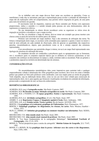 9



              Ao se trabalhar com este mapa deve-se fazer notar aos escolares as oposições. Como se
manifestam e onde elas se encontram, para que a representação possa revelar o conteúdo da informação. O
mapa não dá explicações sobre tal comportamento, mas permite inferir migrações de gente, de uma parte
para outra do território em questão.
              O movimento total de migrantes, expresso por fluxos anotados por flechas com espessuras
proporcionais, indica o caminho e o sentido tomado pelas pessoas em seus deslocamentos, além de
registrarem os respectivos efetivos.
              Na sua interpretação os alunos devem reconhecer como se organizam os vários eixos de
migração no território e reconhecer o que o mapa revelou.
              Por fim, ao considerar o mapa de síntese, deve-se tomar um exemplo que possa mostrar com
clareza como se passa do raciocínio de análise para o de síntese.
              Primeiro será mostrado um mapa analítico. Seja o das estruturas de utilização das terras. Na
leitura e interpretação deste mapa, os escolares serão orientados para captarem o quanto é maior ou menor o
total de terra utilizada em cada unidade de observação, além de apreciar as quantidades das respectivas
parcelas, encaminhando-os, depois, para perceberem como se dá o arranjo espacial das estruturas
representadas.
              Com procedimentos que permitirão chegar à síntese, ter-se-á um mapa final representando uma
tipologia de estruturas de utilização das terras.
              Os estudantes deverão ser conduzidos a perceberem quais os agrupamentos que se formaram,
isto é, reconhecer quais os conjuntos espaciais típicos que os atributos ou variáveis construíram; se tais
conjuntos são contínuos ou descontínuos no espaço e, ainda, constatar onde se encontram. Pode ser gritante a
o predomínio espacial no território de determinado tipo de estrutura.

CONSIDERAÇÕES FINAIS


            Os encaminhamentos metodológicos tidos como imperativos para sustentar todo e qualquer
empreendimento voltado à idealização dos Atlas geográficos para escolares, deve levar em conta o trabalho
prático que poderá ser feito pelo professor como moderador, com seus mapas junto ao ensino da geografia.
Todo empenho, seja na elaboração destas obras, como no seu uso deve estar voltado para consecução de
representações úteis, isto é, para aquelas que fornecem visualizações reveladoras do conteúdo da informação,
promovendo a compreensão do real, na busca do conhecimento.

REFERÊNCIAS BIBLIOGRÁFICAS

ALMEIDA, R.D. (org.). Cartografia escolar. São Paulo: Contexto, 2007.
ALMEIDA, R.D. Do desenho ao mapa. Iniciação cartográfica na escola. São Paulo: Contexto, 2001.
ALMEIDA, R.D. e PASSINI, E.Y. O espaço geográfico. Ensino e representação. São Paulo: Contexto,
    1989.
ALMEIDA, R.D. et al. Atividades cartográficas. (4 vol.). São Paulo: Atual, 1997.
ANDRÉ, Y. et al. Représenter l’espace. L’imaginaire spatial à l’école. Paris: Anthropos, 1989.
ANTUNES, A.R. et al. Estudos sociais. Teoria e prática. Rio de Janeiro: ACCESS, 1993.
BERTIN, J. La graphique et le traitement, graphique de l’information, Paris: Flammarion, 1977.
BERTIN, J. Sémiologie graphique: les diagrammes, les réseaux, les cartes. Paris: Mouton, Gauthier -
    Villars, 1973.
BLIN, E. e BORD, J-P. Initiation géo-graphique ou comment visualiser son information. Paris: SEDES,
     1993.
BOCHICCHIO, V.R. Atlas mundo atual. São Paulo: Atual, 2003.
BOCHICCHIO, V.R. Atlas mundo atual: manual do professor. São Paulo: Atual, 2003.
BONIN, S. “Les bases fondamentales de la cartographie thématique”. International Yearbook of
     Cartography, (36): 27-33, 1979.
BONIN, S. “Novas perspectivas para o ensino da cartografia”. Boletim Goiano de Geografia, 2(1): 73-87,
     1982.
BONIN, S. e BONIN, M. La graphique dans la presse : informer avec des cartes et des diagrammes,
    Paris: CFPJ, 1989.
 