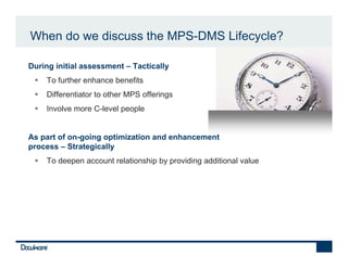 When do we discuss the MPS-DMS Lifecycle?

•   During initial assessment – Tactically
        To further enhance benefits
        Differentiator to other MPS offerings
        Involve more C-level people


•   As part of on-going optimization and enhancement
    process – Strategically
        To deepen account relationship by providing additional value
 