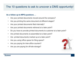 The 10 questions to ask to uncover a DMS opportunity!

•   As a follow up to MPS questions …
        Are your printed documents moved around the company?
        Are you printing the same document at different stages?
        Are your printed documents filed internally?
        Are your printed documents retrieved at a later point?
        Do you have to provide printed documents to customer at a later point?
        Are printed documents re-assembled at a later point?
        Are printed documents marked up at a later point?
        Are you using office space for filing space?
        Are you paying for inter-office couriers?
        Are you are paying for off-site storage?
 