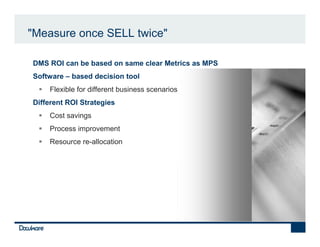 "Measure once SELL twice"

•   DMS ROI can be based on same clear Metrics as MPS
•   Software – based decision tool
        Flexible for different business scenarios
•   Different ROI Strategies
        Cost savings
        Process improvement
        Resource re-allocation
 