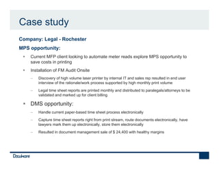Case study
•   Company: Legal - Rochester
•   MPS opportunity:
        Current MFP client looking to automate meter reads explore MPS opportunity to
        save costs in printing
        Installation of FM Audit Onsite
        −   Discovery of high volume laser printer by internal IT and sales rep resulted in end user
            interview of the rationale/work process supported by high monthly print volume
        −   Legal time sheet reports are printed monthly and distributed to paralegals/attorneys to be
            validated and marked up for client billing

        DMS opportunity:
        −   Handle current paper-based time sheet process electronically
        −   Capture time sheet reports right from print stream, route documents electronically, have
            lawyers mark them up electronically, store them electronically
        −   Resulted in document management sale of $ 24,400 with healthy margins
 