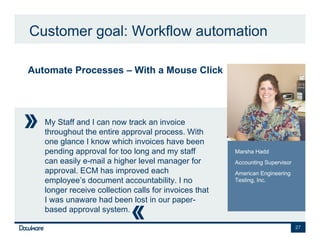 Customer goal: Workflow automation

Automate Processes – With a Mouse Click




   My Staff and I can now track an invoice
   throughout the entire approval process. With
   one glance I know which invoices have been
   pending approval for too long and my staff          Marsha Hadd
   can easily e-mail a higher level manager for        Accounting Supervisor
   approval. ECM has improved each                     American Engineering
   employee’s document accountability. I no            Testing, Inc.
   longer receive collection calls for invoices that
   I was unaware had been lost in our paper-
   based approval system.

                                                                               27
 