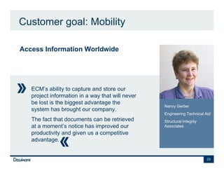 Customer goal: Mobility

Access Information Worldwide




   ECM’s ability to capture and store our
   project information in a way that will never
   be lost is the biggest advantage the
                                                  Nancy Gerber
   system has brought our company.
                                                  Engineering Technical Aid
   The fact that documents can be retrieved       Structural Integrity
   at a moment’s notice has improved our          Associates
   productivity and given us a competitive
   advantage.


                                                                         29
 
