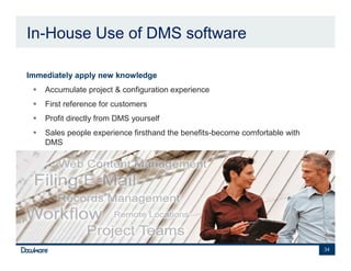 In-House Use of DMS software

•   Immediately apply new knowledge
        Accumulate project & configuration experience
        First reference for customers
        Profit directly from DMS yourself
        Sales people experience firsthand the benefits-become comfortable with
        DMS




                                                                                 34
 