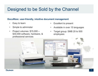 Designed to be Sold by the Channel

•   DocuWare: user-friendly, intuitive document management
        Easy to learn                       Excellent to present
        Simple to administer                Available in over 15 languages
        Project volumes: $15,000 –          Target group: SMB 20 to 500
        $30,000 software, hardware, &       employees
        professional services




                                                                             8
 