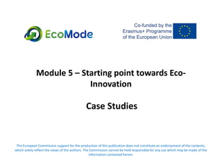 Module 5 – Starting point towards Eco-
Innovation
Case Studies
The European Commission support for the production of this publication does not constitute an endorsement of the contents,
which solely reflect the views of the authors. The Commission cannot be held responsible for any use which may be made of the
information contained herein.
 