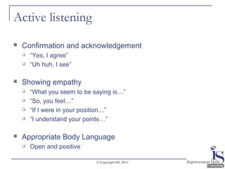 Active listening


Confirmation and acknowledgement





Showing empathy







“Yes, I agree”
“Uh huh, I see”

“What you seem to be saying is…”
“So, you feel…”
“If I were in your position…”
“I understand your points…”

Appropriate Body Language


Open and positive
© Copyright ISC 2013

 