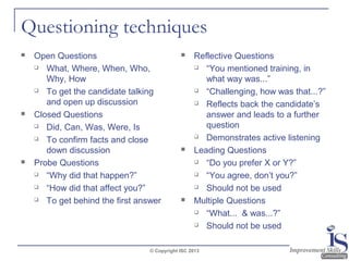 Questioning techniques






Open Questions
 What, Where, When, Who,
Why, How
 To get the candidate talking
and open up discussion
Closed Questions
 Did, Can, Was, Were, Is
 To confirm facts and close
down discussion
Probe Questions
 “Why did that happen?”
 “How did that affect you?”
 To get behind the first answer







Reflective Questions
 “You mentioned training, in
what way was...”
 “Challenging, how was that...?”
 Reflects back the candidate’s
answer and leads to a further
question
 Demonstrates active listening
Leading Questions
 “Do you prefer X or Y?”
 “You agree, don’t you?”
 Should not be used
Multiple Questions
 “What... & was...?”
 Should not be used

© Copyright ISC 2013

 