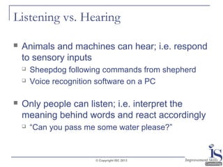 Listening vs. Hearing


Animals and machines can hear; i.e. respond
to sensory inputs





Sheepdog following commands from shepherd
Voice recognition software on a PC

Only people can listen; i.e. interpret the
meaning behind words and react accordingly


“Can you pass me some water please?”

© Copyright ISC 2013

 