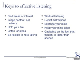 Keys to effective listening







Find areas of interest
Judge content, not
delivery
Hold your fire
Listen for ideas
Be flexible in note-taking







Work at listening
Resist distractions
Exercise your mind
Keep your mind open
Capitalise on the fact that
thought is faster than
speech

© Copyright ISC 2013

 