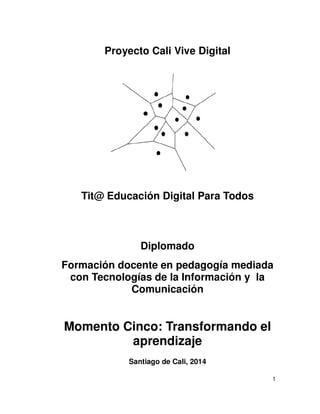 Proyecto Cali Vive Digital
Tit@ Educación Digital Para Todos
Diplomado
Formación docente en pedagogía mediada
con Tecnologías de la Información y la
Comunicación
Momento Cinco: Transformando el
aprendizaje
Santiago de Cali, 2014
1
 