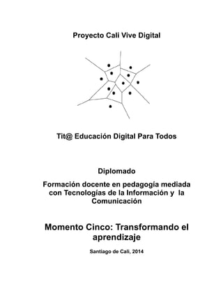 Proyecto Cali Vive Digital
Tit@ Educación Digital Para Todos
Diplomado
Formación docente en pedagogía mediada
con Tecnologías de la Información y la
Comunicación
Momento Cinco: Transformando el
aprendizaje
Santiago de Cali, 2014
 